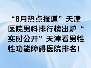 “8月热点报道”天津医院男科排行榜出炉“实时公开”天津看男性性功能障碍医院排名！