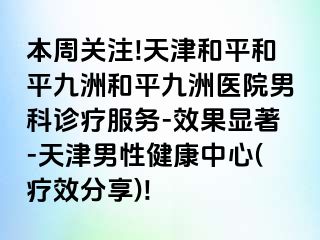 本周关注!天津和平和平九洲和平九洲医院男科诊疗服务-效果显著-天津男性健康中心(疗效分享)!