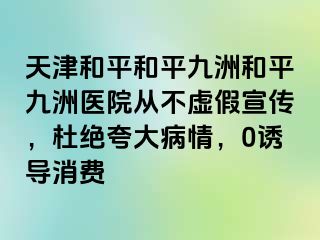 天津和平和平九洲和平九洲医院从不虚假宣传，杜绝夸大病情，0诱导消费