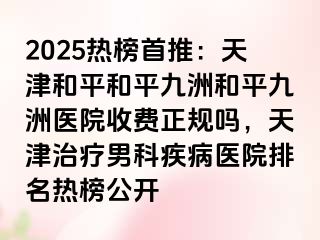 2025热榜首推：天津和平和平九洲和平九洲医院收费正规吗，天津治疗男科疾病医院排名热榜公开