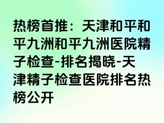 热榜首推：天津和平和平九洲和平九洲医院精子检查-排名揭晓-天津精子检查医院排名热榜公开