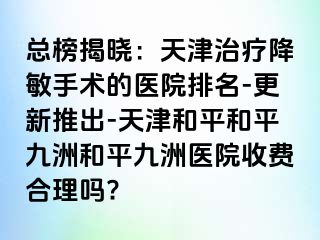 总榜揭晓：天津治疗降敏手术的医院排名-更新推出-天津和平和平九洲和平九洲医院收费合理吗?