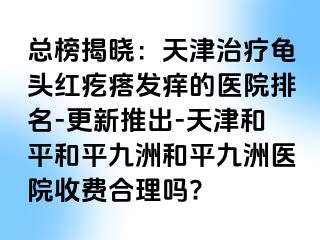总榜揭晓：天津治疗龟头红疙瘩发痒的医院排名-更新推出-天津和平和平九洲和平九洲医院收费合理吗?