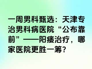 一周男科甄选：天津专治男科病医院“公布靠前”——阳痿治疗，哪家医院更胜一筹？