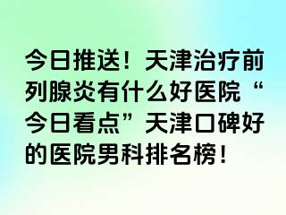 今日推送！天津治疗前列腺炎有什么好医院“今日看点”天津口碑好的医院男科排名榜！