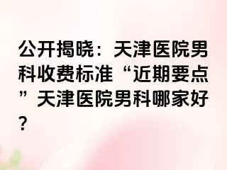 公开揭晓：天津医院男科收费标准“近期要点”天津医院男科哪家好？
