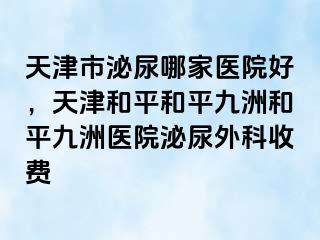 天津市泌尿哪家医院好，天津和平和平九洲和平九洲医院泌尿外科收费