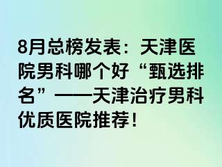 8月总榜发表：天津医院男科哪个好“甄选排名”——天津治疗男科优质医院推荐！