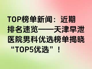TOP榜单新闻：近期排名速览——天津早泄医院男科优选榜单揭晓“TOP5优选”！