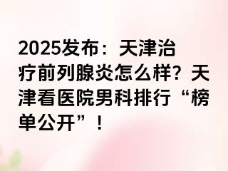 2025发布：天津治疗前列腺炎怎么样？天津看医院男科排行“榜单公开”！
