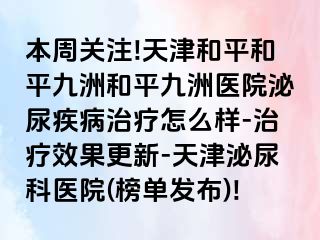 本周关注!天津和平和平九洲和平九洲医院泌尿疾病治疗怎么样-治疗效果更新-天津泌尿科医院(榜单发布)!