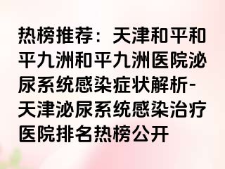 热榜推荐：天津和平和平九洲和平九洲医院泌尿系统感染症状解析-天津泌尿系统感染治疗医院排名热榜公开