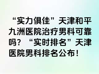 “实力俱佳”天津和平九洲医院治疗男科可靠吗？“实时排名”天津医院男科排名公布！