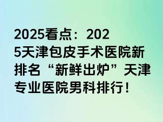 2025看点：2025天津包皮手术医院新排名“新鲜出炉”天津专业医院男科排行！