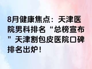 8月健康焦点：天津医院男科排名“总榜宣布”天津割包皮医院口碑排名出炉！