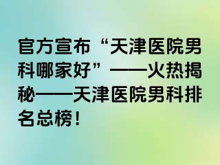 官方宣布“天津医院男科哪家好”——火热揭秘——天津医院男科排名总榜！
