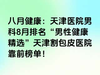 八月健康：天津医院男科8月排名“男性健康精选”天津割包皮医院靠前榜单！