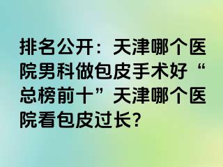 排名公开：天津哪个医院男科做包皮手术好“总榜前十”天津哪个医院看包皮过长？