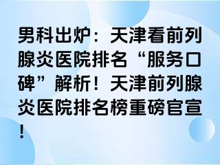 男科出炉：天津看前列腺炎医院排名“服务口碑”解析！天津前列腺炎医院排名榜重磅官宣！