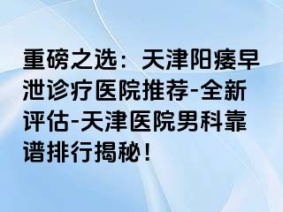 重磅之选：天津阳痿早泄诊疗医院推荐-全新评估-天津医院男科靠谱排行揭秘！