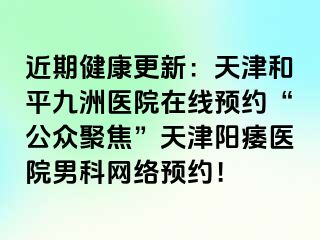 近期健康更新：天津和平九洲医院在线预约“公众聚焦”天津阳痿医院男科网络预约！