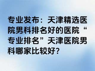 专业发布：天津精选医院男科排名好的医院“专业排名”天津医院男科哪家比较好？