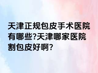 天津正规包皮手术医院有哪些?天津哪家医院割包皮好啊?