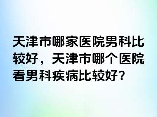 天津市哪家医院男科比较好，天津市哪个医院看男科疾病比较好？