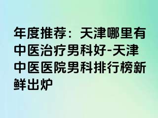 年度推荐：天津哪里有中医治疗男科好-天津中医医院男科排行榜新鲜出炉