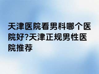 天津医院看男科哪个医院好?天津正规男性医院推荐