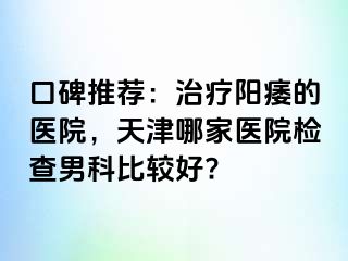 口碑推荐：治疗阳痿的医院，天津哪家医院检查男科比较好?