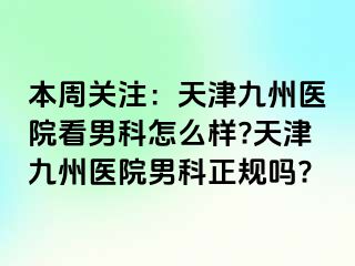 本周关注：天津九州医院看男科怎么样?天津九州医院男科正规吗?
