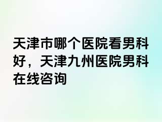 天津市哪个医院看男科好，天津九州医院男科在线咨询