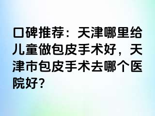 口碑推荐：天津哪里给儿童做包皮手术好，天津市包皮手术去哪个医院好？