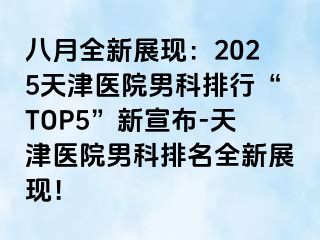 八月全新展现：2025天津医院男科排行“TOP5”新宣布-天津医院男科排名全新展现！