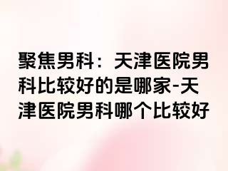 聚焦男科：天津医院男科比较好的是哪家-天津医院男科哪个比较好