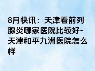 8月快讯：天津看前列腺炎哪家医院比较好-天津和平九洲医院怎么样