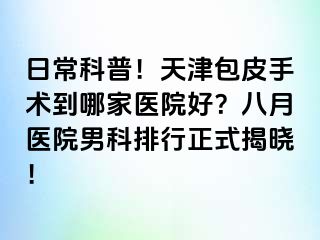 日常科普！天津包皮手术到哪家医院好？八月医院男科排行正式揭晓！