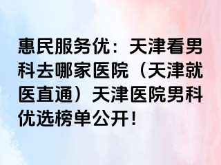 惠民服务优：天津看男科去哪家医院（天津就医直通）天津医院男科优选榜单公开！