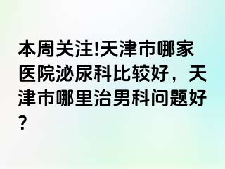 本周关注!天津市哪家医院泌尿科比较好，天津市哪里治男科问题好？