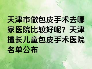 天津市做包皮手术去哪家医院比较好呢？天津擅长儿童包皮手术医院名单公布