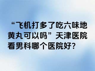 “飞机打多了吃六味地黄丸可以吗”天津医院看男科哪个医院好？