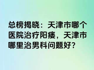 总榜揭晓：天津市哪个医院治疗阳痿，天津市哪里治男科问题好？