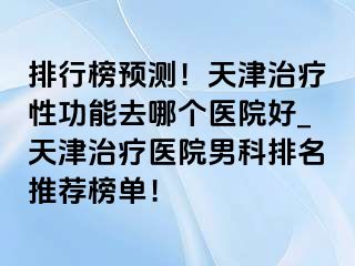 排行榜预测！天津治疗性功能去哪个医院好_天津治疗医院男科排名推荐榜单！