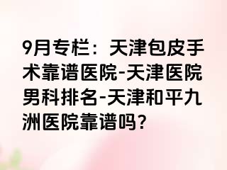 9月专栏：天津包皮手术靠谱医院-天津医院男科排名-天津和平九洲医院靠谱吗？
