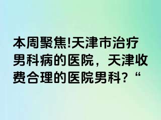 本周聚焦!天津市治疗男科病的医院，天津收费合理的医院男科?“
