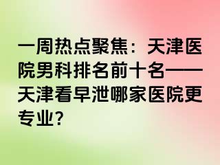 一周热点聚焦：天津医院男科排名前十名——天津看早泄哪家医院更专业？