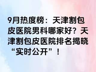 9月热度榜：天津割包皮医院男科哪家好？天津割包皮医院排名揭晓“实时公开”！