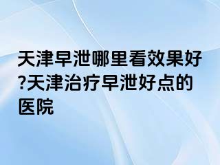 天津早泄哪里看效果好?天津治疗早泄好点的医院