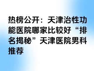 热榜公开：天津治性功能医院哪家比较好“排名揭秘”天津医院男科推荐